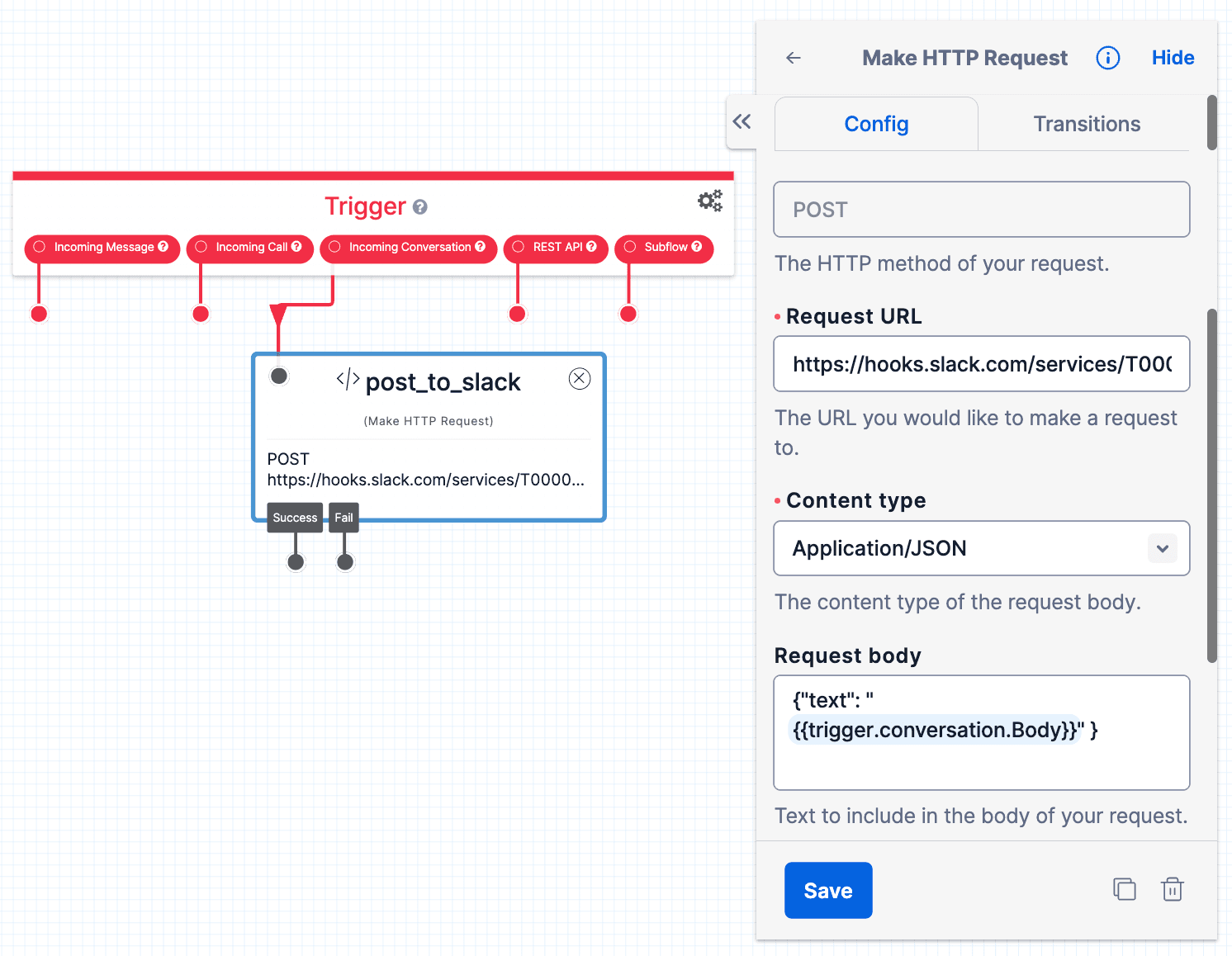 Post to Slack Webhook. The Incoming Conversation trigger leads to our Make HTTP Request Widget, which is set up as a POST request to a https://hooks.slack.com/services prefixed URL. The Content-Type is set to Application/JSON, and the Request Body is a json object with the text key set to trigger.conversation.body.